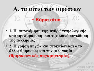 Α. τα αίτια των αιρέσεων Κύρια αίτια. 1. Η  αυτονόμηση της  ανθρώπινης λογικής από την παράδοση  και την κοινή συνείδηση της εκκλησίας 2. Η χρήση πηγών και στοιχείων και από άλλες θρησκείες και την φιλοσοφία  (θρησκευτικός συγκρητισμός) 