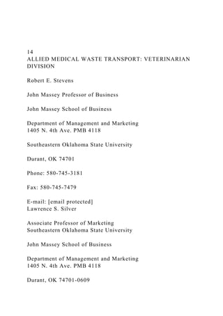 14
ALLIED MEDICAL WASTE TRANSPORT: VETERINARIAN
DIVISION
Robert E. Stevens
John Massey Professor of Business
John Massey School of Business
Department of Management and Marketing
1405 N. 4th Ave. PMB 4118
Southeastern Oklahoma State University
Durant, OK 74701
Phone: 580-745-3181
Fax: 580-745-7479
E-mail: [email protected]
Lawrence S. Silver
Associate Professor of Marketing
Southeastern Oklahoma State University
John Massey School of Business
Department of Management and Marketing
1405 N. 4th Ave. PMB 4118
Durant, OK 74701-0609
 