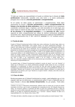 Facultad de Derecho y Ciencia Política
----------------------------------------------------------------------------------------------
“El daño que origina una responsabilidad civil puede ser definido bajo la fórmula del daño
jurídicamente indemnizable, entendido como toda lesión a un interés jurídicamente
protegido, bien se trate de un derecho patrimonial o extrapatrimonial.
En tal sentido, los daños pueden ser patrimoniales o extrapatrimoniales. Serán daños
patrimoniales las lesiones a derechos patrimoniales, y daños extrapatrimoniales las
lesiones a los derechos de dicha naturaleza, como el caso específico de los sentimientos
considerados socialmente dignos o legítimos y por ende merecedores de la tutela legal, cuya
lesión origina un supuesto de daño moral. Del mismo modo, las lesiones a la integridad física
de las personas, a su integridad psicológica y a sus proyectos de vida, originan
supuestos de daños extrapatrimoniales por tratarse de intereses jurídicamente protegidos,
reconocidos como Algunas expresiones del Tribunal Constitucional en materia de responsabilidad civil
derechos extrapatrimoniales (Exp. N° 0001 -2005-PI/TC, 06/06/2005 P, FJ. 18)” (resaltados nuestros).
1.1 Noción de daño
Cuando el Tribunal Constitucional refiere al daño tiene serias confusiones. En primer lugar, alude a un
“daño jurídicamente indemnizable” como aquella “lesión a un interés jurídicamente protegido”1
. Al
respecto. cabe señalar que no debemos confundir al interés2
protegido por el ordenamiento jurídico con
las consecuencias que surgen tras su afectación. Así, la “consecuencia dañosa” refiere a los efectos
producidos tras afectación a un interés protegido por el ordenamiento jurídico, debiéndose diferenciar “el
daño” y “la consecuencia producida por el daño”. El daño es una realidad estática (la afectación) y la
consecuencia dañosa es una realidad dinámica (las consecuencias) dado que pueden manifestarse n un
espacio de tiempo coetáneo al daño (consecuencia dañosa presente) como en un momento futuro
(consecuencia dañosa futura). Del mismo modo, la consecuencia dañosa puede ser directa o indirecta si es
que entre el daño y sus consecuencias media o no un evento o suceso ajeno. Por
ende, no es adecuado confundir al daño con las consecuencias que este produce, las cuales son objeto de
atención por la responsabilidad civil.
En segundo lugar, el Tribunal Constitucional confunde la noción de interés” con la de “derecho” al
indicar que la afectación a un “interés jurídicamente protegido” puede tratarse de una a un derecho
patrimonial o no patrimonial. El interés es un juicio de valor que emite un sujeto respecto de las
cualidades que un determinado bien tiene a fin de evaluar si este tiene o no la posibilidad de satisfacer sus
necesidades. Mientras que el derecho es una situación jurídica subjetiva atribuida a un sujeto para la
realización de sus intereses, por lo que “derecho no es igual al interés”, obstante, entre ellos existe una
indispensable relación.
1.2. Clases de daños
Resulta preocupante que el Tribunal Constitucional no cumpla ¿ papel pedagógico que se la ha
asignado, dado que sus definiciones so semánticamente pobres, lo que es impensable para un
órgano llamado 3. efectuar una máxima interpretación. Así, por ejemplo,. “Serán daños
1Además, tal como lo indicaremos posteriormente, debemos tener en cuenta que la noción de interés
trasciende a la de bien y, por lo tanto, no dependerá de la naturaleza de este. Así, Eduardo Zannoni nos
indica: “Es incorrecto calificar, la naturaleza del daño en razón de la naturaleza del bien u objeto de
satisfacción, que ha sufrido menoscabo, por ende, no es verdad que el daño es patrimonial porque el bien
dañado es un objeto de satisfacción patrimonial (...) y viceversa”. Zannoni, Eduardo. El daño en la
responsabilidad civil, 2 ed., Buenos Aires, Astrea, 1993.
2“El objeto del daño se identifica siempre con el objeto de la tutela jurídica (un interés humano)”. Ibid.
2
 