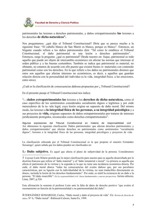 Facultad de Derecho y Ciencia Política
----------------------------------------------------------------------------------------------
patrimoniales las lesiones a derechos patrimoniales, y daños extrapatrimoniales las lesiones a
los derechos de dicha naturaleza”.
Nos preguntamos: ¿qué dijo el Tribunal Constitucional? Diría que se parece mucho a la
siguiente frase: “El caballo blanco de San Martir es blanco, porque es blanco”. Entonces, un
litigante cuando refiera a los daños patrimoniales dirá: “Tal como lo establece el Tribunal
Constitucional, el daño patrimonial es una lesión a derechos patrimoniales”.
Entonces, surge la pregunta: ¿qué es patrimonial? Desde nuestro en- foque, patrimonial es todo
aquello que puede ser objeto de intercambio económico sin afectar las normas que interesan al
orden público y a las buenas costumbres. También se indica que patrimonial es material; no
obstante, no estamos de acuerdo con ello puesto que existen bienes ir- materiales con contenido
patrimonial como son los derechos. En lo que refiere a los daños no patrimoniales diremos que
estos son aquellos que afectan intereses no económicos, es decir, a aquellos que guardan
relación directa con la personalidad del individuo (a la vida, integridad física. a las emociones,
entre otros).
¿Cuál es la clasificación de consecuencias dañosas propuestas por ¿ Tribunal Constitucional?
En el presente pasaje el Tribunal Constitucional nos indica:
“(...) daños extrapatrimoniales las lesiones a los derechos de dicha naturaleza, como el
caso específico de los sentimientos considerados socialmente dignos o legítimos y por ende
merecedores de la tu- tela legal, cuya lesión origina un supuesto de daño moral. Del mismo
modo, las lesiones a la integridad física de las personas, a su integridad psicológica y a
sus proyectos de vida, originan supuestos de daños extrapatrimoniales por tratarse de intereses
jurídicamente protegidos, reconocidos como derechos extrapatrimoniales”.
Algunas expresiones del Tribunal Constitucional en materia de responsabilidad civil
Así obtenemos la siguiente clasificación: Daños patrimoniales: que afectan derechos patrimoniales; y
daños extrapatrimoniales3
que afectan derechos no patrimoniales como sentimientos “socialmente
dignos”, lesiones a la integridad física de las personas, integridad psicológica y proyectos de vida.
La clasificación esbozada por el Tribunal Constitucional es la que propone el maestro Fernández
Sessarego4
, quien señala que los daños pueden ser clasificados en:
1.- Daño subjetivo. Es aquel que afecta el plano de subjetividad de la persona. Consideramos
3 Leysser León Hilario postula que la mejor clasificación para nuestro país es aquella desarrollada por la
doctrina francesa que refiere al “daño material” y al “daño inmaterial o moral”. La primera es aquella que
afecta el patrimonio de la víctima y la segunda es la que no tiene una incidencia económica directa. Por
ende, el daño moral abarca “todas las consecuencias del evento dañoso que, por sus peculiares
características, por su ligazón con la individualidad de la víctima, no sean traducibles directamente en
dinero, incluida la lesión de los derechos fundamentales”. Por ende, es inútil la existencia de un daño a la
persona. “El daño resarcible”: En La responsabilidad civil: líneas fundamentales y nuevas perspectivas. Jurista editores,
Lima, 2007, p.326.
Esta afirmación la sustenta el profesor León ante la falta de datos de derecho positivo “que avalen el
razonamiento en función de la patrimonialidad o no patrimonialidad del daño”.
4 FERNÁNDEZ SESSAREGO, Carlos, “Daño moral y daño al proyecto de vida”. En: Revista de Derecho de
daños, N° 6, “Daño moral”. Rubinzal-Culzoni, Santa Fe, 1999.
3
 