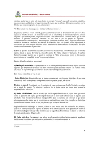 Facultad de Derecho y Ciencia Política
----------------------------------------------------------------------------------------------
oportuno resaltar que el autor solo hace alusión al concepto “persona”, que puede ser natural, o jurídica,
aunque pone especial énfasis en la persona natural, puesto que se refiere a daños psicosomáticos y a la
libertad que son esferas propias de esta, así establece:
“El daño subjetivo es el que agravia o afecta al ser humano mismo (...)“.
La presente referencia resulta limitada, puesto que también existen en el “ordenamiento jurídico” otros
sujetos de derecho diversos a la “persona” como son: el concebido y la denominada “persona jurídica
irregular”, que también pueden ser pasibles de daños a ser indemnizados. Debemos indicar que el autor
reconoce la presente limitación señalando en una nota a pie de página lo siguiente:
“La denominación ‘daño subjetivo’, por su amplitud, comprende no solo el daño a la persona natural sino
también el inferido al concebido. No obstante, la expresión ‘daño a la persona’ se ha impuesto en la
doctrina sin que exista ninguna dificultad teórica para incluir el daño causado al concebido. Por ello
usamos indistintamente expresiones”.
Si bien es posible indemnizar los daños ocasionados al concebido. consideramos que no resulta
óptimo desde el punto de vista te_ incluirlo dentro del “daño subjetivo” (tal como lo define
Femiz Sessarego5
puesto que el autor lo equipara al “daño a la persona como es de nuestro
conocimiento, el concebido no es “persona nacimiento.
Dentro del daño subjetivo tenemos al:
a) Daño psicosomático. Aquel que recae en la esfera psicológica somática del sujeto, que son
aquellas que determinan la “salud” de Debe señalarse que la doctrina concibe a la “salud” como
un estado de equilibrio “psicosomático” en un espacio temporal determinado.
Este puede consistir a su vez en un:
- Daño biológico. Constituido por la lesión, considerada en sí misma inferida a la persona
víctima del daño. Por ejemplo: una pierna quebrada por un golpe; y/o en un:
Daño a la salud. Constituido por el conjunto de repercusiones que el daño biológico produce
en la salud del sujeto. Por ejemplo: producto de la lesión surge un tumor que genera la
amputación del miembro.
b) Daño a la libertad. Que es el daño que afecta el proyecto de esto es, aquel daño que recae
sobre la persona del sujeto que le impide realizar su actividad habitual que es aquella que
efectuaba para proveerse los bienes indispensables para su sustento así como en la que estan
plasmadas aquellas metas que le permitirían su realización personal. Por ejemplo: un futbolista
que sufre una amputación de un pie; un pianista que le cortan la mano, etc.
Según Fernández Sessarego, la libertad, si bien es una, puede tener dos instancias. La primera,
que es de carácter subjetivo, supone el instante de la íntima decisión de la persona en cuanto a
un determinado proyecto de vida, mientras que la segunda es fenoménica. Es decir, se refiere a
la efectiva realización del proyecto.
II. Daño objetivo. Que es aquel que afecta la esfera patrimonial del sujeto, es decir, aquel que
incide sobre los objetos que integran su patrimonio. En este daño tenemos a:
5 Ídem.
4
 