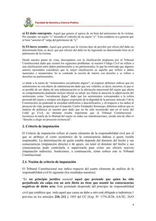 Facultad de Derecho y Ciencia Política
----------------------------------------------------------------------------------------------
a) El daño emergente. Aquel que genera el egreso de un bien del patrimonio de la víctima.
Por ejemplo: un sujeto “x” incendia el vehículo de un sujeto “y”. Esta conducta va a generar que
el bien “automóvil” salga del patrimonio de “y”.
b) El lucro cesante. Aquel que genera que la víctima deje de percibir por efecto del daño un
determinado bien, es decir, que por efectos del daño no ha ingresado un determinado bien en el
patrimonio de la víctima.
Desde nuestro punto de vista, discrepamos con la clasificación propuesta por el Tribunal
Constitucional dado que existen los siguientes problemas: a) nuestro Código Civil no refiere a
una clasificación entre daños patrimoniales y no patrimoniales; lo que ha motivado que algunos
autores nacionales consideren que la mejor clasificación es aquella que refiere a daños
materiales e inmateriales; b) se confunde la noción de interés con derecho y se refiere a
derechos no patrimoniales;
c) alude a la tutela de “sentimientos socialmente dignos”; al respecto debemos indicar que los
sentimientos no son objeto de indemnización dado que son volátiles, es decir, inciertos; lo que sí
es posible de ser objeto de una indemnización es la afectación emocional del sujeto que afecta
su comportamiento pudiendo incluso afectar su salud; nos llama la atención la adjetivación del
sentimiento como “socialmente digno” dado que los sentimientos corresponden a la esfera
personal del sujeto y siempre son dignos (expresión de la dignidad de la persona; artículo 3 de la
Constitución) no pudiendo la sociedad calificarlos o descalificarlos; y d) respecto a los daños al
proyecto de vida, propuesta por el maestro Carlos Fernández Sessarego, debemos indicar que es
materia de polémica en nuestro país dado que no ha sido reconocido aún en el texto del
Códi[ go Civil, no obstante resulta importante que el Tribunal Constitucional
reconozca la tutela de la libertad del sujeto en todas sus manifestaciones, siendo una de ellas el
“derecho a elegir mi proyecto existencial”.
2. Criterio de imputación
El Criterio de imputación refiere al cuarto elemento de la responsabilidad civil por el
que se atribuye el costo económico de la consecuencia dañosa a quien resulte
responsable. La determinación de quién estable depende del dominio del hecho y sus
consecuencias (imputación directa) o de quien, sin tener el dominio del hecho y sus
consecuencias pudo controlarla o supervisarla para evitar sus efectos nocivos
(imputación indirecta). Analicemos, a continuación, cómo enfoca este te Tribunal
Constitucional.
2.1. Noción de criterio de imputación
El Tribunal Constitucional nos indica respecto del cuarto elemento de análisis de la
responsabilidad civil lo siguiente (los resaltados nuestros):
“Es un principio jurídico esencial aquel que pretende que quien ha sido
perjudicado sin culpa con un acto ilícito no tiene que asumir las consecuencias
negativas de dicho acto. Este postulado desprende del principio de responsabilidad
civil que establece que todo aquel que causa un daño a otro está obligado a indemniza 1
previsto en los artículos 210, 212 y 1985 del CC (Exp. N° 1776-2CÍ4- AA/TC, 26/O
5
 