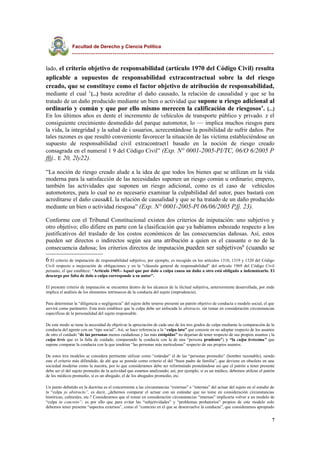 Facultad de Derecho y Ciencia Política
----------------------------------------------------------------------------------------------
lado, el criterio objetivo de responsabilidad (artículo 1970 del Código Civil) resulta
aplicable a supuestos de responsabilidad extracontractual sobre la del riesgo
creado, que se constituye como el factor objetivo de atribución de responsabilidad,
mediante el cual ‘(...) basta acreditar el daño causado, la relación de causalidad y que se ha
tratado de un daño producido mediante un bien o actividad que supone u riesgo adicional al
ordinario y común y que por ello mismo merecen la calificación de riesgosos’. (...)
En los últimos años es dente el incremento de vehículos de transporte público y privado. z el
consiguiente crecimiento desmedido del parque automotor, lo — implica muchos riesgos para
la vida, la integridad y la salud de i usuarios, acrecentándose la posibilidad de sufrir daños. Por
tales razones es que resultó conveniente favorecer la situación de las víctima estableciéndose un
supuesto de responsabilidad civil extracontraet1 basado en la noción de riesgo creado
consagrada en el numeral 1 9 del Código Civil” (Exp. N° 0001-2005-PI/TC, 06/O 6/2005 P
ffjj.. E 20, 2ly22).
“La noción de riesgo creado alude a la idea de que todos los bienes que se utilizan en la vida
moderna para la satisfacción de las necesidades suponen un riesgo común u ordinario; empero,
también las actividades que suponen un riesgo adicional, como es el caso de . vehículos
automotores, para lo cual no es necesario examinar la culpabilidad del autor, pues bastará con
acreditarse el daño causa&L la relación de causalidad y que se ha tratado de un daño producido
mediante un bien o actividad riesgosa” (Exp. N° 0001-2005-Pl 06/06/2005 P,fj. 23).
Conforme con el Tribunal Constitucional existen dos criterios de iniputación: uno subjetivo y
otro objetivo; ello difiere en parte con la clasificación que ya habíamos esbozado respecto a los
justificativos del traslado de los costos económicos de las consecuencias dañosas. Así, estos
pueden ser directos o indirectos según sea una atribución a quien es el causante o no de la
consecuencia dañosa; los criterios directos de imputación pueden ser subjetivos6
(cuando se
6 El criterio de imputación de responsabilidad subjetivo, por ejemplo, es recogido en los artículos 1318, 1319 y 1320 del Código
Civil respecto a inejecución de obligaciones y en la “cláusula general de responsabilidad” del artículo 1969 del Código Civil
peruano, el que establece: “Artículo 1969.- Aquel que por dolo o culpa causa un daño a otro está obligado a indemnizarlo. El
descargo por falta de dolo o culpa corresponde a su autor”.
El presente criterio de imputación se encuentra dentro de los alcances de la ilicitud subjetiva, anteriormente desarrollada, por ende
implica el análisis de los elementos intrínsecos de la conducta del sujeto (imprudencia).
Para determinar la “diligencia o negligencia” del sujeto debe tenerse presente un patrón objetivo de conducta o modelo social, el que
servirá como parámetro. Esta tesis establece que la culpa debe ser enfocada lo abstracto, sin tomar en consideración circunstancias
específicas de la personalidad del sujeto responsable.
De este modo se tiene la necesidad de objetivar la apreciación de cada uno de los tres grados de culpa mediante la comparación de la
conducta del agente con un “tipo social”. Así, se hace referencia a la “culpa lata” que consiste en no adoptar respecto de los asuntos
de otro el cuidado “de las personas menos cuidadosas y las más estúpidas” no dejarían de tener respecto de sus propios asuntos ; la
culpa levis que es la falta de cuidado, comparando la conducta con la de una “persona prudente”; y “la culpa levissima” que
supone comparar la conducta con la que tendrían “las personas más metículosas” respecto de sus propios asuntos.
De estos tres modelos se considera pertinente utilizar como “estándar” el de las “personas promedio” (hombre razonable), siendo
este el criterio más difimdido, de ahí que se postule como criterio el del “buen padre de familia”, que deviene en obsoleto en una
sociedad moderna como la nuestra, por lo que consideramos debe ser reformulado postulándose así que el patrón a tener presente
debe ser el del sujeto promedio de la actividad que estamos analizando; así, por ejemplo, si es un médico, debemos utilizar el patrón
de los médicos promedio, si es un abogado, el de los abogados promedio, etc.
Un punto debatido en la doctrina es el concerniente a las circunstancias “externas” e “internas” del actuar del sujeto en el estudio de
la “culpa jo abstracto”, es decir, ¿debemos comparar el actuar con un estándar que no tome en consideración circunstancias
históricas, culturales, etc.? Consideramos que el tomar en consideración circunstancias “internas” implicaría volver a un modelo de
“culpa in concreto”; es por ello que para evitar las “subjetividades” y “problemas probatorios” propios de este modelo solo
debemos tener presente “aspectos externos”, como el “contexto en el que se desenvuelve la conducta”, que consideramos apropiado
7
 