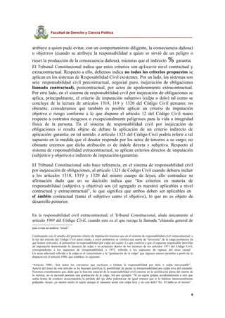 Facultad de Derecho y Ciencia Política
----------------------------------------------------------------------------------------------
atribuye a quien pudo evitar, con un comportamiento diligente, la consecuencia dañosa)
u objetivos (cuando se atribuye la responsabilidad a quien se sirvió de un peligro o
rieszi la producción de la consecuencia dañosa), mientras que el indirecto % garantía.
El Tribunal Constitucional indica que estos criterios son ap1ica±iz nivel contractual y
extracontractual. Respecto a ello, debemos indica no todos los criterios propuestos se
aplican en los sistemas de Resposabilidad Civil existentes. Por un lado, los sistemas son
seis: responsabilidad civil precontractual, negocial puro, inejecución de obligaciones
llamado contractual), postcontractual, por actos de apoderamiento extracontractual.
Por otro lado, en el sistema de responsabilidad civil por inejecución de obligaciones se
aplica, principalmente, el criterio de imputación subjetivo (culpa o dolo) tal como se
concluye de la lectura de artículos 1318, 119 y 1320 del Código Civil peruano; no
obstante, consideramos que también es posible aplicar un criterio de imputación
objetivo o riesgo conforme a lo que dispone el artículo 12 del Código Civil ruano
respecto a contratos riesgosos o excepcionalmente peligrosos para la vida o integridad
física de la persona. En el sistema de responsabilidad civil por inejecución de
obligaciones sí resulta objeto de debate la aplicación de un criterio indirecto de
aplicación: garantía; en tal sentido. e artículo 1325 del Código Civil podría referir a tal
supuesto en la medida que el deudor responde por los actos de terceros a su cargo; no
obstante creemos que dicha atribución es de índole directa y subjetiva. Respecto al
sistema de responsabilidad extracontractual, se aplican criterios directos de imputación
(subjetivo y objetivo) e indirecto de imputación (garantía).
El Tribunal Constitucional solo hace referencia, en el sistema de responsabilidad civil
por inejecución de obligaciones, al artículo 1321 de Código Civil cuando debiera incluir
a los artículos 1318, 1319 y 1320 del mismo cuerpo de leyes; ello contradice su
afirmación dado que en su decisión indica que “los criterios en materia de
responsabilidad (subjetiva y objetiva) son (el agregado es nuestro) aplicables a nivel
contractual y extracontractual”, lo que significa que ambos deben ser aplicables en
el ámbito contractual (tanto el subjetivo como el objetivo), lo que no es objeto de
desarrollo posterior.
En la responsabilidad civil extracontractual, el Tribunal Constitucional, alude únicamente al
artículo 1969 del Código Civil, cuando este es el que recoge la llamada “cláusula general de
para evitar un análisis “irreal”.
Continuando con el estudio del presente criterio de imputación tenemos que en el sistema de responsabilidad civil extracontactual, a
la luz del artículo del Código Civil antes citado, a nivel probatorio se verifica una suerte de “inversión” de la carga probatoria (la
que hemos criticado), al presumirse la responsabilidad por culpa del sujeto. Lo que conlieva a que el supuesto responsable desvirtúe
tal imputación demostrando la ausencia de culpa o su actuación dentro de los alcances de los artículos 1971 del Código Civil,
correspondiente a los supuestos de irresponsabilidad, o 1972, referido a los supuestos de ruptura del nexo causal.
Un tema adicional referido a la culpa es el concerniente a la “graduación de la culpa” que algunos autores postulan a partir de lo
dispuesto en el artículo 1986, que establece lo siguiente:
“Artículo 1986.- Son nulos los convenios que excluyan o limiten la responsabilidad por dolo o culpa inexcusable”.
Apartir del tenor de este artículo se ha buscado justificar la posibilidad de pactar la irresponsabilidad por culpa leve del causante.
Nosotros consideramos que, dado que la función esencial de la responsabilidad civil consiste en la satisfacción plena del interés de
la víctima, no es racional postular una graduación de la culpa. Así por ejemplo: “Si un sujeto golpea accidentalmente a otro que
usaba lentes de contacto ocasionándole la pérdida del ojo debe indemnizar de igual manera que si lo hubiese intencionalmente
golpeado. Acaso ¿es menos tuerto el sujeto porque el causante actuó con culpa leve y no con dolo? No. El daño es el mismo”.
8
 