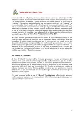 Facultad de Derecho y Ciencia Política
----------------------------------------------------------------------------------------------
responsabilidad civil subjetiva”, existiendo otros artículos que refieren a la responsabilidad
subjetiva. Respecto al criterio de imputación objetivo alude al riesgo creado definiéndolo como
“un riesgo adicional al ordinario y común y que por ello mismo merecen la calificación de
riesgosos”. Compartimos dicha definición mas no estamos conformes con “etiquetar” la
responsabilidad civil derivada del uso de vehículos con la “necesaria aplicación del riesgo”. Por
ello no necesariamente estamos de acuerdo con lo que dispone el Tribunal Constitucional: “hay
actividades que suponen un riesgo adicional, como es el caso de los vehículos automotores, para
lo cual no es necesario examinar la culpabilidad del autor, pues bastará con acreditarse el daño
causado, la relación de causalidad y que se ha tratado de un daño producido mediante un bien o
actividad riesgosa (Exp. N° 0001-2005-PI/ TC, 06/06/2005P,fj. 23)”.
Tal como podemos apreciar en nuestra realidad, muchos de los accidentes de tránsito no son
causa del riesgo adicional que implica el uso de automotores sino es consecuencia del actuar
imprudente de quien maneja; consideramos que el problema debe ser tratado en su real
dimensión a fin de asignar la responsabilidad civil conforme a lo que aconteció; si bien es cierto
podría decirse que la aplicación de un sistema de responsabilidad civil objetiva subsumiría a la
aplicación de un criterio subjetivo, es decir, “si hay riesgo no interesa la culpa”; creemos que
ello oculta el real problema que afrontamos en el uso de vehículos y no permite adoptar las
medidas de prevención y disuasión necesarias.
III. A modo de conclusión
Si bien el Tribunal Constitucional ha efectuado apreciaciones respecto a instituciones del
Derecho Civil y en especial sobre la responsabilidad civil consideramos que ello no debe
desnaturalizar aquella que la doctrina nacional ha realizado a propósito de esta institución.
Resulta muy peligroso que el Tribunal postule líneas de pensamiento en sus decisiones sobre
asuntos de índole civil, dado que los aplicadores del Derecho, a sabiendas del carácter de
máximo intérprete que ostenta Tribunal, podrían considerar que sus apreciaciones resultan
primordiales. lo que desnaturalizaría los esbozos dados por los tribunales en casación por la
dogmática civil al respecto.
Por ende, somos de la idea de que el Tribunal Constitucional solo se refiera a asuntos
civiles cuando sea necesario, y en coordinación ccc la Corte Suprema, respecto a temas que son
objeto de interpretación casatoria.
9
 