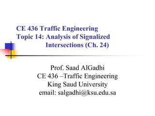 CE 436 Traffic Engineering
Topic 14: Analysis of Signalized
Intersections (Ch. 24)
Prof. Saad AlGadhi
CE 436 –Traffic Engineering
King Saud University
email: salgadhi@ksu.edu.sa
 
