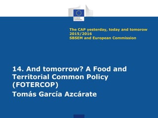 The CAP yesterday, today and tomorow
2015/2016
SBSEM and European Commission
14. And tomorrow? A Food and
Territorial Common Policy
(FOTERCOP)
Tomás García Azcárate
 