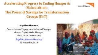 Accelerating Progress to Ending Hunger &
Malnutrition:
The Powerof Savings forTransformation
Groups (S4T)
AngelineMunzara
SeniorExternalEngagementAdvisor&Savings
GroupsProjectModelManager
WorldVisionInternational
Angeline_Munzara@wvi.org
29November,2018
Saving Group: South Dafur
 