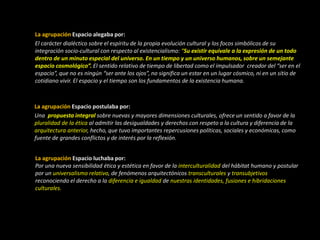 La agrupación Espacio alegaba por:
El carácter dialéctico sobre el espíritu de la propia evolución cultural y los focos simbólicos de su
integración socio-cultural con respecto al existencialismo: “Su existir equivale a la expresión de un todo
dentro de un minuto especial del universo. En un tiempo y un universo humanos, sobre un semejante
espacio cosmológico”. El sentido relativo de tiempo de libertad como el impulsador creador del “ser en el
espacio”, que no es ningún “ser ante los ojos”, no significa un estar en un lugar cósmico, ni en un sitio de
cotidiano vivir. El espacio y el tiempo son los fundamentos de la existencia humana.
La agrupación Espacio postulaba por:
Una propuesta integral sobre nuevas y mayores dimensiones culturales, ofrece un sentido a favor de la
pluralidad de la ética al admitir las desigualdades y derechos con respeto a la cultura y diferencia de la
arquitectura anterior, hecho, que tuvo importantes repercusiones políticas, sociales y económicas, como
fuente de grandes conflictos y de interés por la reflexión.
La agrupación Espacio luchaba por:
Por una nueva sensibilidad ética y estética en favor de la interculturalidad del hábitat humano y postular
por un universalismo relativo, de fenómenos arquitectónicos transculturales y transubjetivos
reconociendo el derecho a la diferencia e igualdad de nuestras identidades, fusiones e hibridaciones
culturales.
 