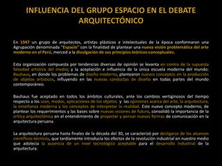 INFLUENCIA DEL GRUPO ESPACIO EN EL DEBATE
ARQUITECTÓNICO
En 1947 un grupo de arquitectos, artistas plásticos e intelectuales de la época conformaron una
Agrupación denominada “Espacio” con la finalidad de plantear una nueva visión problemática del arte
moderno en el Perú, merced a la divulgación de sus principios teóricos-conceptuales.
Esta organización compuesta por tendencias diversas de opinión se levanta en contra de la supuesta
falsedad artística del medio; y la aceptación e influencia de la única escuela moderna del mundo:
Bauhaus, en donde los problemas de diseño moderno, plantearon nuevos conceptos en la producción
de objetos artísticos, influyendo en las nuevas conductas de diseño en todas partes del mundo
contemporáneo.
Bauhaus fue aceptado en todos los ámbitos culturales, ante los cambios vertiginosos del tiempo
respecto a los usos, modos, aplicaciones de los objetos y las opiniones acerca del arte, la arquitectura,
la enseñanza moderna y los conceptos de interpretar la realidad. Este nuevo concepto moderno, de
plantear los requerimientos y las bases sobre nuevas visiones de futuro, consolidó la importancia de la
crítica arquitectónica en el entendimiento de proyectar y pensar nuevas formas de comunicación en la
arquitectura peruana.
La arquitectura peruana hasta finales de la década del 30, se caracterizó por desligarse de los alcances
científicos-técnicos, que tardíamente introducía los efectos de la revolución industrial en nuestro medio
que adolecía la ausencia de un nivel tecnológico aceptable para el desarrollo industrial de la
arquitectura.
 
