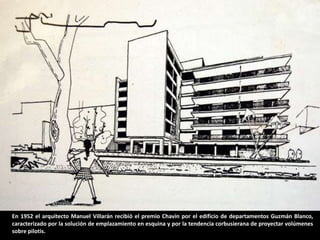 En 1952 el arquitecto Manuel Villarán recibió el premio Chavín por el edificio de departamentos Guzmán Blanco,
caracterizado por la solución de emplazamiento en esquina y por la tendencia corbusierana de proyectar volúmenes
sobre pilotis.
 