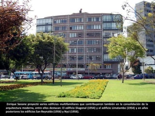 Enrique Seoane proyectó varios edificios multifamiliares que contribuyeron también en la consolidación de la
arquitectura moderna, entre ellos destacan: El edificio Diagonal (1954) y el edificio Limatambo (1954) y en años
posteriores los edificios San Reynaldo (1956) y Nyci (1956).
 