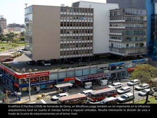 El edificio El Pacifico (1958) de Fernando de Osma, en Miraflores juega también un rol importante en la influencia
arquitectónica local en cuanto el manejo formal y espacial utilizados. Resulta interesante la división de usos a
través de la zona de estacionamientos en el tercer nivel.
 