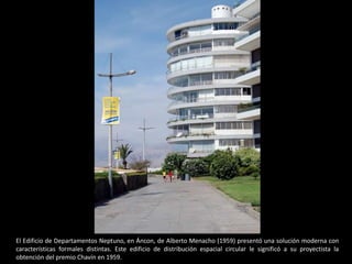 El Edificio de Departamentos Neptuno, en Áncon, de Alberto Menacho (1959) presentó una solución moderna con
características formales distintas. Este edificio de distribución espacial circular le significó a su proyectista la
obtención del premio Chavín en 1959.
 
