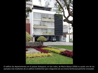 El edificio de departamentos en el parque Antequera, en San Isidro, de Mario Bianco (1956) es quizás uno de los
ejemplos más resaltantes de un edificio multifamiliar para integrantes de una misma familia (actualmente renovado).
 