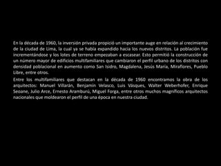 En la década de 1960, la inversión privada propició un importante auge en relación al crecimiento
de la ciudad de Lima, la cual ya se había expandido hacia los nuevos distritos. La población fue
incrementándose y los lotes de terreno empezaban a escasear. Esto permitió la construcción de
un número mayor de edificios multifamiliares que cambiaron el perfil urbano de los distritos con
densidad poblacional en aumento como San Isidro, Magdalena, Jesús María, Miraflores, Pueblo
Libre, entre otros.
Entre los multifamiliares que destacan en la década de 1960 encontramos la obra de los
arquitectos: Manuel Villarán, Benjamín Velasco, Luis Vásques, Walter Weberhofer, Enrique
Seoane, Julio Arce, Ernesto Aramburú, Miguel Forga, entre otros muchos magníficos arquitectos
nacionales que moldearon el perfil de una época en nuestra ciudad.
 