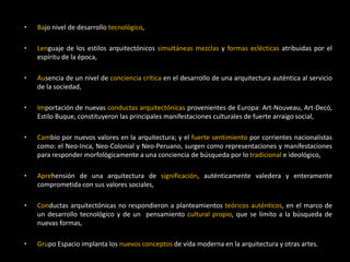• Bajo nivel de desarrollo tecnológico,
• Lenguaje de los estilos arquitectónicos simultáneas mezclas y formas eclécticas atribuidas por el
espíritu de la época,
• Ausencia de un nivel de conciencia crítica en el desarrollo de una arquitectura auténtica al servicio
de la sociedad,
• Importación de nuevas conductas arquitectónicas provenientes de Europa: Art-Nouveau, Art-Decó,
Estilo Buque, constituyeron las principales manifestaciones culturales de fuerte arraigo social,
• Cambio por nuevos valores en la arquitectura; y el fuerte sentimiento por corrientes nacionalistas
como: el Neo-Inca, Neo-Colonial y Neo-Peruano, surgen como representaciones y manifestaciones
para responder morfológicamente a una conciencia de búsqueda por lo tradicional e ideológico,
• Aprehensión de una arquitectura de significación, auténticamente valedera y enteramente
comprometida con sus valores sociales,
• Conductas arquitectónicas no respondieron a planteamientos teóricos auténticos, en el marco de
un desarrollo tecnológico y de un pensamiento cultural propio, que se limito a la búsqueda de
nuevas formas,
• Grupo Espacio implanta los nuevos conceptos de vida moderna en la arquitectura y otras artes.
 