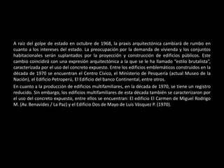 A raíz del golpe de estado en octubre de 1968, la praxis arquitectónica cambiará de rumbo en
cuanto a los intereses del estado. La preocupación por la demanda de vivienda y los conjuntos
habitacionales serán suplantados por la proyección y construcción de edificios públicos. Este
cambio coincidirá con una expresión arquitectónica a la que se le ha llamado “estilo brutalista”,
caracterizada por el uso del concreto expuesto. Entre los edificios emblemáticos construidos en la
década de 1970 se encuentran el Centro Cívico, el Ministerio de Pesquería (actual Museo de la
Nación), el Edificio Petroperú, El Edificio del banco Continental, entre otros.
En cuanto a la producción de edificios multifamiliares, en la década de 1970, se tiene un registro
reducido. Sin embargo, los edificios multifamiliares de esta década también se caracterizaron por
el uso del concreto expuesto, entre ellos se encuentran: El edificio El Carmen de Miguel Rodrigo
M. (Av. Benavides / La Paz) y el Edificio Dos de Mayo de Luis Vásquez P. (1970).
 
