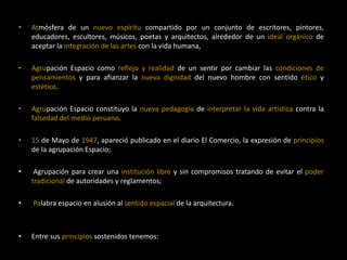 • Atmósfera de un nuevo espíritu compartido por un conjunto de escritores, pintores,
educadores, escultores, músicos, poetas y arquitectos, alrededor de un ideal orgánico de
aceptar la integración de las artes con la vida humana,
• Agrupación Espacio como reflejo y realidad de un sentir por cambiar las condiciones de
pensamientos y para afianzar la nueva dignidad del nuevo hombre con sentido ético y
estético.
• Agrupación Espacio constituyo la nueva pedagogía de interpretar la vida artística contra la
falsedad del medio peruano.
• 15 de Mayo de 1947, apareció publicado en el diario El Comercio, la expresión de principios
de la agrupación Espacio;
• Agrupación para crear una institución libre y sin compromisos tratando de evitar el poder
tradicional de autoridades y reglamentos;
• Palabra espacio en alusión al sentido espacial de la arquitectura.
• Entre sus principios sostenidos tenemos:
 