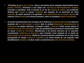 • “El hombre es un ser de su tiempo. Nace y vive dentro de los márgenes determinados de un
proceso histórico. Pertenece a una etapa con vivencias y experimentaciones propias,
concretas y específicas. Ante el pasado es un ser de reflexión y análisis, con problemas
distintos que atender y nuevas incógnitas que despejar de un panorama de ritmo
evolutivo. Su existir equivale a la expresión de un todo dentro de un minuto especial del
universo. En un tiempo y un universo humanos, sobre un semejante espacio cosmológico.
• El mundo contemporáneo trae al campo de la historia un cambio fundamental en todos los
dominios del ser, del conocer y actuar. Ante la actitud falsamente románticamente y
sentimental de etapas anteriores, el hombre vuelve a descubrir desde nuevos planos el
equilibrio esencial de la naturaleza. Libre de manifestaciones puramente emocionales halla
un nuevo sentido de sinceridad. Abandonado a las formas exteriores de su expresión
escuetamente epidérmica y decorativa para tomarlas como producto de un fondo de
comunicación con la sustancia. Olvida los convencionalismos académicos de un todo social
jerarquizado en simple actitud de superficie y se revela tocado de una angustia vital
decididamente metafísica. Es decir vuelve a encontrarse con valor humano primordial.
 