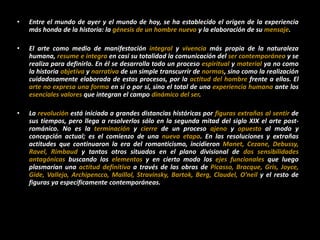 • Entre el mundo de ayer y el mundo de hoy, se ha establecido el origen de la experiencia
más honda de la historia: la génesis de un hombre nuevo y la elaboración de su mensaje.
• El arte como medio de manifestación integral y vivencia más propia de la naturaleza
humana, resume e integra en casi su totalidad la comunicación del ser contemporáneo y se
realiza para definirlo. En él se desarrolla todo un proceso espiritual y material ya no como
la historia objetiva y narrativa de un simple transcurrir de normas, sino como la realización
cuidadosamente elaborada de estos procesos, por la actitud del hombre frente a ellos. El
arte no expresa una forma en sí o por sí, sino el total de una experiencia humana ante los
esenciales valores que integran el campo dinámico del ser.
• La revolución está iniciada a grandes distancias históricas por figuras extrañas al sentir de
sus tiempos, pero llega a resolverlos sólo en la segunda mitad del siglo XIX el arte post-
románico. No es la terminación y cierre de un proceso ajeno y opuesto al modo y
concepción actual; es el comienzo de una nueva etapa. En las resoluciones y extrañas
actitudes que continuaron la era del romanticismo, incidieron Manet, Cezane, Debussy,
Ravel, Rimbaud y tantos otros situados en el plano divisional de dos sensibilidades
antagónicas buscando los elementos y en cierto modo los ejes funcionales que luego
plasmarían una actitud definitiva a través de las obras de Picasso, Bracque, Gris, Joyce,
Gide, Vallejo, Archipencco, Maillol, Stravinsky, Bartok, Berg, Claudel, O’neil y el resto de
figuras ya específicamente contemporáneas.
 