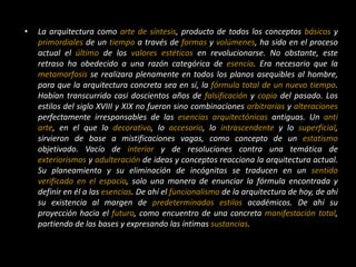 • La arquitectura como arte de síntesis, producto de todos los conceptos básicos y
primordiales de un tiempo a través de formas y volúmenes, ha sido en el proceso
actual el último de los valores estéticos en revolucionarse. No obstante, este
retraso ha obedecido a una razón categórica de esencia. Era necesario que la
metamorfosis se realizara plenamente en todos los planos asequibles al hombre,
para que la arquitectura concreta sea en sí, la fórmula total de un nuevo tiempo.
Habían transcurrido casi doscientos años de falsificación y copia del pasado. Los
estilos del siglo XVIII y XIX no fueron sino combinaciones arbitrarias y alteraciones
perfectamente irresponsables de las esencias arquitectónicas antiguas. Un anti
arte, en el que lo decorativo, lo accesorio, lo intrascendente y lo superficial,
sirvieron de base a mistificaciones vagas, como concepto de un estatismo
objetivado. Vacío de interior y de resoluciones contra una temática de
exteriorismos y adulteración de ideas y conceptos reacciona la arquitectura actual.
Su planeamiento y su eliminación de incógnitas se traducen en un sentido
verificado en el espacio, solo una manera de enunciar la fórmula encontrada y
definir en él a las esencias. De ahí el funcionalismo de la arquitectura de hoy, de ahí
su existencia al margen de predeterminados estilos académicos. De ahí su
proyección hacia el futuro, como encuentro de una concreta manifestación total,
partiendo de las bases y expresando las íntimas sustancias.
 