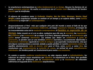 • La arquitectura contemporánea es índice fundamental de su tiempo. Resume los factores de un
nuevo concepto universal. Ha vuelto a encontrarse con el hombre total liberándose del hombre
fracción que la mistificaba.
• El esfuerzo de creadores como Le Corbusier, Gropius, Van Der Rohe, Niemeyer, Neutra, Lloyd
Wright y otros arquitectos actuales se realizan en un tiempo y un espacio dados, como esencia
fundamental y origen del ser contemporáneo.
• Desgraciadamente el Perú –más que cualquier otro país del mundo o acaso al lado de los que
forman la zaga universal– permanece indiferente, sin mayor inquietud e iniciativa, al margen de
los trascendentales actos de la revolución contemporánea. El hombre es expresión de su
tiempo. Debe resumir en sí y en su obra, cualquiera que ella sea, la ansiedad, las inquietudes,
los problemas y las resoluciones de su etapa. En el Perú, debemos afirmarlo, la desorientación y la
apatía toman contornos alarmantes. Los artistas que deben ser conductores y guías de
generación, se pierden aún en una temática folklórica (narrativa y escuetamente objetivada) o
evolucionan a destiempo siguiendo la huella de antiguos y ya superados revolucionarios. Una que
otra figura contemporánea y esencial, aislada y quizás pérdida en nuestro panorama estético, no
significa absolutamente nada en función total para el Perú, como pueblo y como idea. Las
revoluciones son desplazamientos y evolución de masas, no actitud de seres específicamente
individuales. Un hombre puede ser revolucionario pero nunca una revolución.
• En cuanto a nuestro problema arquitectónico, no cabe siquiera aludir a individualidades, los
esfuerzos de algunos pocos arquitectos por dignificar la arquitectura en el Perú, han quedado
anulados antes de verificarse, por la incomprensión social y la inexistencia de tribunales
arbitrarios al resguardo de la adulteración arquitectónica.
 