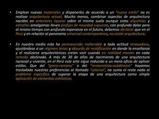 • Emplear nuevos materiales y disponerlos de acuerdo a un “nuevo estilo” no es
realizar arquitectura actual. Mucho menos, combinar aspectos de arquitectura
nacidos en anteriores épocas sobre el mismo suelo aunque estas alquimias y
extrañas amalgamas lleven prefijos de novedad supuesta, con profundo dolor pero
al mismo tiempo con profunda esperanza en el futuro, debemos declarar que en el
Perú y en relación al panorama universal contemporáneo, no existe arquitectura.
• En nuestro medio esta ha permanecido inalterable a toda actitud renovadora,
ajustándose a un régimen tenaz y absurdo de mistificación en donde la enseñanza
y el realizarse arquitectónicos creían vivir cuando en realidad morían en cada
remedo obstinado. A más de 30 de años de nacimiento de una arquitectura
racional y viviente, en el Perú este arte sigue reducido a un mero oficio de aplicar
estilos. Que del “greco-romano” o del “renacentista-académico” hayamos
trasladado nuestras preferencias al llamado “colonial”, no suma ni resta nada al
problema especifico de superar la etapa de una arquitectura como simple
aplicación de elementos estilísticos.
 