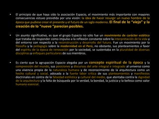 • El principio de que haya sido la asociación Espacio, el movimiento más importante con mayores
consecuencias estuvo presidida por una visión: la idea de hacer resurgir un nuevo hombre de la
época que pudiese crear el presente y el futuro de un siglo moderno. El final de lo “viejo” y la
creación de lo “nuevo “parecían posibles.
• Un asunto significativo, es que el grupo Espacio no sólo fue un movimiento de carácter estético
que trataba de responder como impulso a la reflexión constante sobre la interpretación de la vida y
del entorno con respecto a la reconstrucción y desarrollo del futuro. Fue un movimiento por la
filosofía y la pedagogía sobre la modernidad en el Perú, no obstante, sus planteamientos a favor
del espíritu de la época de renovación por la sociedad, se sustentaba en la pluralidad de diversas
disciplinas y enfoques particulares de sus miembros.
• Es cierto que la agrupación Espacio alegaba por un concepto espiritual de la época y la
comprensión del mundo, sus posiciones y discursos del arte integral e integrado al universo como
una vivencia propia de la naturaleza humana y de reconocimiento de la arquitectura como un
hecho cultural y social, adosada a la fuerte labor crítica de sus planteamientos y manifiestos
doctrinales en contra de la falsedad estilística y cultural del medio, que atentaba contra la dignidad
de la arquitectura y la falta de búsqueda por la verdad, la bondad, la justicia y la belleza como valor
humano esencial.
 