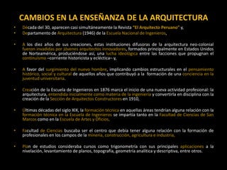CAMBIOS EN LA ENSEÑANZA DE LA ARQUITECTURA
• Década del 30, aparecen casi simultáneamente la Revista “El Arquitecto Peruano” y,
• Departamento de Arquitectura (1946) de la Escuela Nacional de Ingenieros,
• A los diez años de sus creaciones, estas instituciones difusoras de la arquitectura neo-colonial
fueron invadidas por jóvenes arquitectos innovadores, formados principalmente en Estados Unidos
de Norteamérica, produciéndose así, una lucha ideológica entre las facciones que propugnan el
continuismo –corriente historicista y ecléctica– y,
• A favor del surgimiento del nuevo hombre, implicando cambios estructurales en el pensamiento
histórico, social y cultural de aquellos años que contribuyó a la formación de una conciencia en la
juventud universitaria.
• Creación de la Escuela de Ingenieros en 1876 marca el inicio de una nueva actividad profesional: la
arquitectura, entendida inicialmente como materia de la ingeniería y convertirla en disciplina con la
creación de la Sección de Arquitectos Constructores en 1910,
• Últimas décadas del siglo XIX, la formación técnica en aquellas áreas tendrían alguna relación con la
formación técnica en la Escuela de Ingenieros se impartía tanto en la Facultad de Ciencias de San
Marcos como en la Escuela de Artes y Oficios,
• Facultad de Ciencias buscaba ser el centro que debía tener alguna relación con la formación de
profesionales en los campos de la minería, construcción, agricultura e industria,
• Plan de estudios consideraba cursos como trigonometría con sus principales aplicaciones a la
nivelación, levantamiento de planos, topografía, geometría analítica y descriptiva, entre otros.
 