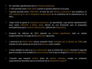 • Dos períodos significativos de la formación profesional,
• Primer período entre 1910-1930, cuándo se plantea reformar la escuela;
• Segundo período entre 1930-1945, al inicio de una reforma universitaria que establece un
hito histórico y fin de la enseñanza academicista en la enseñanza de la arquitectura en el
Perú.
• Etapa inicial se gesta el arquitecto constructor. Su aprendizaje, cuyo primer planteamiento
tuvo como referente a Bellas Artes, derivó en una formación que lo preparaba
principalmente para construir edificaciones, además de proyectarlas,
• Proyecto de reforma de 1930 planteó un cambio significativo, éste se realizó
progresivamente a lo largo de los doce años siguientes,
• Supremacía de Bellas Artes estuvo presente hasta mediados de la década de 1940, aún
cuándo en otros países ya se tenía a la Bauhaus como modelo.
• Retraso debido no sólo a la poca información que se recibía del exterior durante la segunda
guerra mundial, sino también al sistema vertical con el que se dirigía la Escuela de Ingenieros.
• Dirección que imponía normas antes de explicar métodos, creaba un ambiente
especialmente favorable para la enseñanza de la arquitectura clásica”.
 