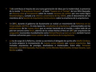 • Todo contribuía al impulso de una nueva generación de ideas por la modernidad, la presencia
de la revista “El Arquitecto Peruano”; el texto “Espacio en el Tiempo” de Luis Miró Quesada,
un discurso claro y transparente sobre las nuevas nociones de cambio por una nueva lógica
fenomenológica, sumada a la reforma universitaria de ley 10555, ante el descontento de los
miembros de la Sección de Arquitectos Constructores sobre la enseñanza de la arquitectura.
• En 1946, durante el gobierno de Bustamante se realizó un movimiento de Reformas en las
Universidades del Perú. En esta época los estudiantes de arquitectura, entusiasmados con las
publicaciones de las nuevas obras que se venían haciendo en el mundo, y sobre todo de un
país tan cercano como Brasil, además de las visitas hechas al Perú en 1945 por arquitectos de
vanguardia reconocidos mundialmente como Richard Neutra y José Luis Sert, también fueron
motivos suficientes para iniciar cambios en la enseñanza de la arquitectura.
• Junta de cargo de la Reforma, siendo su secretario el delegado de quinto año Adolfo Córdova.
La Junta propone la incorporación de nuevos cursos dictados por nuevos arquitectos. Son
invitados arquitectos de prestigio, diseñadores e intelectuales. Entre ellos: Fernando
Belaúnde, Luis Miró Quesada, Paul Linder, Carlos Morales Macchiavello, Enrique Seoane, Juan
Benites y otros.
 