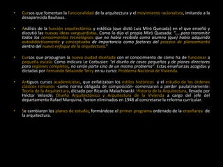 • Cursos que fomentan la funcionalidad de la arquitectura y el movimiento racionalista, imitando a la
desaparecida Bauhaus.
• Análisis de la función arquitectónica y estética (que dictó Luis Miró Quesada) en el que enseñó y
discutió las nuevas ideas vanguardistas. Como lo dijo el propio Miró Quesada: “.....para transmitir
todos los conocimientos tecnológicos que no había recibido como alumno (que) había adquirido
autodidácticamente y conceptuaba de importancia como factores del proceso de planeamiento
dentro del nuevo enfoque de la arquitectura.”
• Cursos que propugnan la nueva ciudad diseñada con el conocimiento de cómo ha de funcionar a
pequeña escala. Como indicara Le Corbusier: “el diseño de casas pequeñas y de planes directores
para regiones completas, no serán parte sino de un mismo problema”. Estas enseñanzas acogidas y
dictadas por Fernando Belaúnde Terry en su curso: Problema Nacional de Vivienda.
• Antiguos cursos academicistas, que enfatizaban los estilos históricos y el estudio de los órdenes
clásicos romanos -como norma obligada de composición- comenzaron a perder paulatinamente:
Teoría de la Arquitectura, dictado por Ricardo Malachowski: Historia de la Arquitectura, llevado por
Héctor Velarde; Diseño Arquitectónico y Arquitectura de la Vivienda a cargo del jefe del
departamento Rafael Marquina, fueron eliminados en 1948 al concretarse la reforma curricular.
• Se cambiaron los planes de estudio, formándose el primer programa ordenado de la enseñanza de
la arquitectura.
 