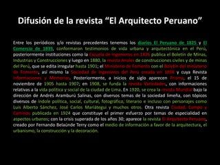Difusión de la revista “El Arquitecto Peruano”
Entre los periódicos y/o revistas precedentes tenemos los diarios El Peruano de 1825 y El
Comercio de 1839, conformaron testimonios de vida urbana y arquitectónica en el Perú,
posteriormente instituciones como la Escuela de Ingenieros en 1876 publica el Boletín de Minas,
Industrias y Construcciones y luego en 1880, la revista Anales de construcciones civiles y de minas
del Perú, que se edita irregular hasta 1901; el Ministerio de Fomento con el Boletín del ministerio
de Fomento, así mismo la Sociedad de Ingenieros del Perú creada en 1898 y cuya Revista
Informaciones y Memorias. Posteriormente, a inicios de siglo aparecen Prisma, el 15 de
noviembre de 1905 hasta 1907; en 1908, se funda la revista Variedades, con informaciones
relativas a la vida política y social de la ciudad de Lima. En 1920, se crea la revista Mundial bajo la
dirección de Andrés Aramburú Salinas, con diversos temas de la sociedad limeña, con tópicos
diversos de índole política, social, cultural, fotográfico, literario e incluso con personajes como
Luis Alberto Sánchez, José Carlos Mariátegui y muchos otros. Otra revista Ciudad, Campo y
Caminos publicada en 1924 que constituye el primer esfuerzo por temas de especialidad en
aspectos urbanos; con la crisis superada de los años 30; aparece la revista El Arquitecto Peruano,
creado por Fernando Belaúnde Terry como el medio de información a favor de la arquitectura, el
urbanismo, la construcción y la decoración.
 