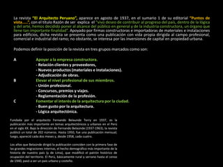La revista “El Arquitecto Peruano”, aparece en agosto de 1937, en el sumario 1 de su editorial “Puntos de
vista.....”, con el titulo Razón de ser explica el “vivo deseo de contribuir al progreso del país, dentro de la lógica
y del arte, hemos decidido poner al alcance del público en general y de la industria constructora, un órgano que
llene tan importante finalidad”. Apoyado por firmas constructoras e importadoras de materiales e instalaciones
para edificios, dicha revista se presenta como una publicación con vida propia dirigida al campo profesional,
comercial e industrial del ramo; no obstante, se interesa por las inversiones de capital en propiedad urbana.
Podemos definir la posición de la revista en tres grupos marcados como son:
A Apoyar a la empresa constructora.
- Relación clientes y proveedores,
- Nuevos productos (materiales e instalaciones).
- Adjudicación de obras.
B Elevar el nivel profesional de sus miembros.
- Unión profesional.
- Concursos, premios y viajes.
- Reglamentación de la profesión.
C Fomentar el interés de la arquitectura por la ciudad.
- Buen gusto por la arquitectura.
- Lógica arquitectónica.
Fundada por el arquitecto Fernando Belaunde Terry en 1937, es la
publicación más importante en temas arquitectónicos y urbanos en el Perú
en el siglo XX. Bajo la dirección de Fernando Belaúnde (1937-1963), la revista
publicó un total de 202 números. Hasta 1950, fue una publicación mensual;
luego, apareció cada dos meses y, desde 1958, cada cuatro.
Los años que Belaúnde dirigió la publicación coinciden con la primera fase de
las grandes migraciones internas, el hecho demográfico más importante de la
historia de nuestro país (y de Lima), que modificó el patrón histórico de
ocupación del territorio. El Perú, básicamente rural y serrano hasta el censo
de 1940, pasó a ser un país urbano y costeño.
 