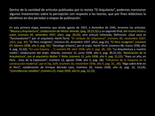 Dentro de la cantidad de artículos publicados por la revista “El Arquitecto”, podemos mencionar
algunos lineamientos sobre la percepción con respecto a las teorías, que por fines didácticos la
dividimos en dos períodos o etapas de publicación:
En esta primera etapa, tenemos que desde agosto de 1937, a diciembre de 1945, tenemos los artículos:
“Música y Arquitectura”, colaboración de Héctor Velarde, (pag. 20,23,32) y un segundo final, del mismo titulo y
autor, (número 02, setiembre 1937, año1, pag. 20,23); otro artículo intitulado, Definición: ¿Qué cosa es
“funcionalismo”? por el arquitecto Harth-Terré; “El símbolo de Urbanismo”, (número 04, noviembre 1937,
año1, pag. 40); “El Perú incógnito”, (número 05, diciembre 1937, año1, pag.31); “El Perú incógnito”, (número
07, febrero 1938, año II, pag. 41); “Decálogo Urbano”, por el arqto. Harth-Terré, (número 08, marzo 1938, año
II, pag. 31,32); “En una Esquina.....”,( número 09, abril 1938, año II, pag. 28,..29); “La Arquitectura y nuestro
medio”, colaboración del arqto. Velarde, (número 11, junio 1938, año II, pag. 30,31,32); “Apreciación de la
Arquitectura”, por el arquitecto Walter T. Rolle, (número 12, julio 1938, año II, pag. 21,22); “Hace un año, en
Paris ...Ecos de la Exposición”, (número 13, agosto 1938, año II, pag. 28); “Influencia de la maquina en la
construcción moderna”, por el Ing. Zolfi, (número 16, noviembre 1938, año II, pag. 35,..38); “Algo sobre Arte en
el Perú”, colaboración de Enrique Barreda Laos, (número 20, marzo 1939, año III, pag. 12, 13,14);
“Coincidencias notables”, (número 22, mayo 1939, año III, pag. 12,13).
 