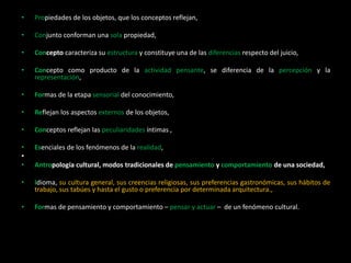 • Propiedades de los objetos, que los conceptos reflejan,
• Conjunto conforman una sola propiedad,
• Concepto caracteriza su estructura y constituye una de las diferencias respecto del juicio,
• Concepto como producto de la actividad pensante, se diferencia de la percepción y la
representación,
• Formas de la etapa sensorial del conocimiento,
• Reflejan los aspectos externos de los objetos,
• Conceptos reflejan las peculiaridades íntimas ,
• Esenciales de los fenómenos de la realidad,
•
• Antropología cultural, modos tradicionales de pensamiento y comportamiento de una sociedad,
• Idioma, su cultura general, sus creencias religiosas, sus preferencias gastronómicas, sus hábitos de
trabajo, sus tabúes y hasta el gusto o preferencia por determinada arquitectura.,
• Formas de pensamiento y comportamiento – pensar y actuar – de un fenómeno cultural.
 