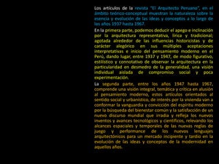 Los artículos de la revista “El Arquitecto Peruano”, en el
ámbito teórico-conceptual muestran la naturaleza sobre la
esencia y evolución de las ideas y conceptos a lo largo de
los años 1937 hasta 1967.
En la primera parte, podemos deducir el apego e inclinación
por la arquitectura representativa, lírica y tradicional;
agotada alrededor de las influencias historicistas y de
carácter alegórico en sus múltiples aceptaciones
interpretativas e inicio del pensamiento moderno en el
Perú, dando lugar, entre 1937 y 1947, de modo figurativo,
estilístico y connotativo de observar la arquitectura en la
particularidad en desmedro de la generalidad, una visión
individual aislada de compromiso social y poca
experimentación.
La segunda parte, entre los años 1947 hasta 1967,
comprende una visión integral, temática y crítica en alusión
al pensamiento moderno, estos artículos orientados al
sentido social y urbanístico, de interés por la vivienda van a
conformar la vanguardia y convicción del espíritu moderno
por la búsqueda del bienestar común y la satisfacción de un
nuevo discurso mundial que irradia y refleja los nuevos
inventos y avances tecnológicos y científicos, relevando los
alcances espaciales y temporales de las nuevas reglas de
juego y performance de los nuevos lenguajes
arquitectónicos para un mercado incipiente y tardío en la
evolución de las ideas y conceptos de la modernidad en
aquellos años.
 
