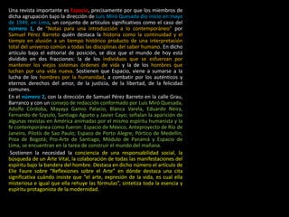Una revista importante es Espacio, precisamente por que los miembros de
dicha agrupación bajo la dirección de Luis Miró Quesada dio inicio en mayo
de 1949, en Lima, un conjunto de artículos significativos como el caso del
número 1, de “Notas para una introducción a lo contemporáneo” por
Samuel Pérez Barreto quién destaca la historia como la continuidad y el
tiempo en alusión a un tiempo histórico producto de una interpretación
total del universo común a todas las disciplinas del saber humano. En dicho
artículo bajo el editorial de posición, se dice que el mundo de hoy está
dividido en dos fracciones: la de los individuos que se esfuerzan por
mantener los viejos sistemas órdenes de vida y la de los hombres que
luchan por una vida nueva. Sostienen que Espacio, viene a sumarse a la
lucha de los hombres por la humanidad, a combatir por los auténticos y
eternos derechos del amor, de la justicia, de la libertad, de la felicidad
comunes.
En el número 2, con la dirección de Samuel Pérez Barreto en la calle Grau,
Barranco y con un consejo de redacción conformado por Luis Miró Quesada,
Adolfo Córdoba, Mayaya Gamio Palacio, Blanca Varela, Eduardo Neira,
Fernando de Szyszlo, Santiago Agurto y Javier Cayo; señalan la aparición de
algunas revistas en América animadas por el mismo espíritu humanista y la
fe contemporánea como fueron: Espacio de México, Anteproyecto de Río de
Janeiro, Pilotis de Sao Paulo; Espaco de Porto Alegre; Pórtico de Medellín,
Proa de Bogotá; Pro-Arte de Santiago, Módulo de Panamá y Espacio de
Lima, se encuentran en la tarea de construir el mundo del mañana.
Sostienen la necesidad la conciencia de una responsabilidad social, la
búsqueda de un Arte Vital, la colaboración de todas las manifestaciones del
espíritu bajo la bandera del hombre. Destaca en dicho número el artículo de
Elie Faure sobre “Reflexiones sobre el Arte” en dónde destaca una cita
significativa cuándo insiste que “el arte, expresión de la vida, es cual ella
misteriosa e igual que ella rehuye las fórmulas”, sintetiza toda la esencia y
espíritu protagonista de la modernidad.
 