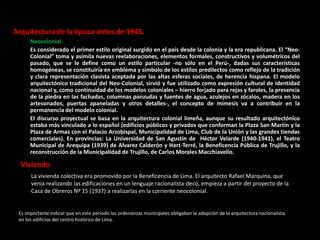 Arquitectura de la época antes de 1945.
Neocolonial
Es considerado el primer estilo original surgido en el país desde la colonia y la era republicana. El “Neo-
Colonial” toma y asimila nuevas reelaboraciones, elementos formales, constructivos y volumétricos del
pasado, que se le define como un estilo particular -no sólo en el Perú-, dadas sus características
homogéneas, se constituiría en emblema y símbolo de los estilos predilectos como reflejo de la tradición
y clara representación clasista aceptada por las altas esferas sociales, de herencia hispana. El modelo
arquitectónico tradicional del Neo-Colonial, sirvió y fue utilizado como expresión cultural de identidad
nacional y, como continuidad de los modelos coloniales – hierro forjado para rejas y faroles, la presencia
de la piedra en las fachadas, columnas panzudas y fuentes de agua, azulejos en zócalos, madera en los
artesonados, puertas apaneladas y otros detalles-, el concepto de mimesis va a contribuir en la
permanencia del modelo colonial.
El discurso proyectual se basa en la arquitectura colonial limeña, aunque su resultado arquitectónico
estaba más vinculado a lo español (edificios públicos y privados que conforman la Plaza San Martín y la
Plaza de Armas con el Palacio Arzobispal, Municipalidad de Lima, Club de la Unión y las grandes tiendas
comerciales). En provincias: La Universidad de San Agustín de Héctor Velarde (1940-1941), el Teatro
Municipal de Arequipa (1939) de Alvarez Calderón y Hart-Terré, la Beneficencia Pública de Trujillo, y la
reconstrucción de la Municipalidad de Trujillo, de Carlos Morales Macchiavello.
Es importante indicar que en este período las ordenanzas municipales obligaban la adopción de la arquitectura nacionalista
en los edificios del centro histórico de Lima.
Vivienda
La vivienda colectiva era promovido por la Beneficencia de Lima. El arquitecto Rafael Marquina, que
venía realizando las edificaciones en un lenguaje racionalista-decó, empieza a partir del proyecto de la
Casa de Obreros Nº 15 (1937) a realizarlas en la corriente neocolonial.
 