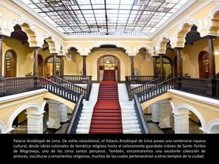 Palacio Arzobispal de Lima. De estilo neocolonial, el Palacio Arzobispal de Lima posee una centenaria riqueza
cultural, desde obras coloniales de temática religiosa hasta el celosamente guardado cráneo de Santo Toribio
de Mogrovejo, uno de los cinco santos peruanos. También, encontraremos una excelente colección de
pinturas, esculturas y ornamentos religiosos, muchos de los cuales pertenecieron a otros templos de la ciudad.
 