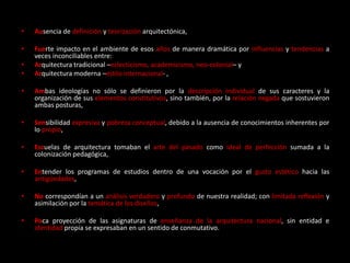 • Ausencia de definición y teorización arquitectónica,
• Fuerte impacto en el ambiente de esos años de manera dramática por influencias y tendencias a
veces inconciliables entre:
• Arquitectura tradicional –eclecticismo, academicismo, neo-colonial– y
• Arquitectura moderna –estilo internacional- ,
• Ambas ideologías no sólo se definieron por la descripción individual de sus caracteres y la
organización de sus elementos constitutivos, sino también, por la relación negada que sostuvieron
ambas posturas,
• Sensibilidad expresiva y pobreza conceptual, debido a la ausencia de conocimientos inherentes por
lo propio,
• Escuelas de arquitectura tomaban el arte del pasado como ideal de perfección sumada a la
colonización pedagógica,
• Entender los programas de estudios dentro de una vocación por el gusto estético hacia las
antigüedades,
• No correspondían a un análisis verdadero y profundo de nuestra realidad; con limitada reflexión y
asimilación por la temática de los diseños,
• Poca proyección de las asignaturas de enseñanza de la arquitectura nacional, sin entidad e
identidad propia se expresaban en un sentido de conmutativo.
 