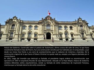 Palacio de Gobierno. Construido sobre el palacio de Taulichusco, último curaca del valle de Lima, la que fuera
inicialmente llamada la Casa de Pizarro, fue una construcción sencilla que fue habitada por el conquistador, y que
desde sus inicios hizo frente a una serie de acontecimientos que lo rodearon de misterios y leyendas. De la
construcción original de lo que fuera el Palacio Virreinal no queda nada ya, excepto una higuera plantada por el
mismo Pizarro.
En 1921, luego del incendio que destruyó su fachada, el presidente Leguía ordenó su reconstrucción, que
ejecutaría en 1937 el arquitecto Ricardo de Jaxa Malachowski. Ubicado en la Plaza Mayor, Palacio de Gobierno
combina diferentes estilos arquitectónicos, siendo su fachada de estilo neobarroco de inspiración francesa,
mientras que su fachada lateral es de estilo neocolonial.
 