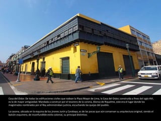Casa del Oidor. De todas las edificaciones civiles que rodean la Plaza Mayor de Lima, la Casa del Oidor, construida a fines del siglo XVI,
es la de mayor antigüedad. Mandada a construir por el tesorero de la corona, Alonso de Riquelme, este era el lugar donde los
magistrados nombrados por el Rey administraban justicia, escuchando las quejas del pueblo.
La casona, ubicada en la esquina de los jirones Junín y Carabaya, es de las pocas que aún conservan su arquitectura original, siendo el
balcón esquinero, de inconfundible estilo colonial, su principal distintivo.
 
