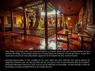Casa Aliaga. Construida sobre una huaca prehispánica y ocupada desde 1535 por los descendientes de Don
Jerónimo de Aliaga, la Casa Aliaga colinda con el actual Palacio de Gobierno –la Casa de Pizarro-, lo que dice
mucho de la cercanía de este conquistador segoviano con el fundador de Lima, Francisco Pizarro.
Diecisiete generaciones se han sucedido en los cinco siglos que lleva edificada esta casona colonial de
magníficos interiores, que nos dan una idea del lujo con que se vivía en esos primeros años de la Colonia.
Declarada Patrimonio Cultural en 1972, recorrer los 18 ambientes la Casa Aliaga –su Salón Dorado, el salón de
los Azulejos, la Capilla, probablemente la más antigua de Lima.
 