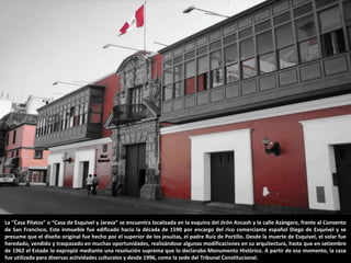 La “Casa Pilatos” o “Casa de Esquivel y Jarava” se encuentra localizada en la esquina del Jirón Ancash y la calle Azángaro, frente al Convento
de San Francisco, Este inmueble fue edificado hacia la década de 1590 por encargo del rico comerciante español Diego de Esquivel y se
presume que el diseño original fue hecho por el superior de los jesuitas, el padre Ruiz de Portillo. Desde la muerte de Esquivel, el solar fue
heredado, vendido y traspasado en muchas oportunidades, realizándose algunas modificaciones en su arquitectura, hasta que en setiembre
de 1962 el Estado lo expropió mediante una resolución suprema que lo declaraba Monumento Histórico. A partir de ese momento, la casa
fue utilizada para diversas actividades culturales y desde 1996, como la sede del Tribunal Constitucional.
 