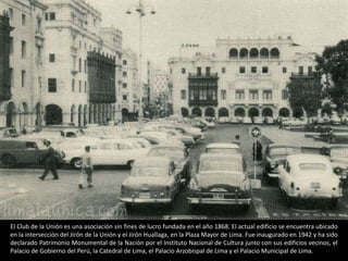 El Club de la Unión es una asociación sin fines de lucro fundada en el año 1868. El actual edificio se encuentra ubicado
en la intersección del Jirón de la Unión y el Jirón Huallaga, en la Plaza Mayor de Lima. Fue inaugurado en 1942 y ha sido
declarado Patrimonio Monumental de la Nación por el Instituto Nacional de Cultura junto con sus edificios vecinos, el
Palacio de Gobierno del Perú, la Catedral de Lima, el Palacio Arzobispal de Lima y el Palacio Municipal de Lima.
 