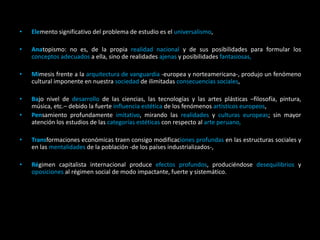 • Elemento significativo del problema de estudio es el universalismo,
• Anatopismo: no es, de la propia realidad nacional y de sus posibilidades para formular los
conceptos adecuados a ella, sino de realidades ajenas y posibilidades fantasiosas,
• Mimesis frente a la arquitectura de vanguardia -europea y norteamericana-, produjo un fenómeno
cultural imponente en nuestra sociedad de ilimitadas consecuencias sociales,
• Bajo nivel de desarrollo de las ciencias, las tecnologías y las artes plásticas –filosofía, pintura,
música, etc.– debido la fuerte influencia estética de los fenómenos artísticos europeos,
• Pensamiento profundamente imitativo, mirando las realidades y culturas europeas; sin mayor
atención los estudios de las categorías estéticas con respecto al arte peruano,
• Transformaciones económicas traen consigo modificaciones profundas en las estructuras sociales y
en las mentalidades de la población -de los países industrializados-,
• Régimen capitalista internacional produce efectos profundos, produciéndose desequilibrios y
oposiciones al régimen social de modo impactante, fuerte y sistemático.
 