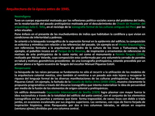 Arquitectura de la época antes de 1945.
Neoindigena
Tuvo un cuerpo argumental motivado por las reflexiones político-sociales acerca del problema del indio,
en la revalorización del pasado prehispánico motivada por el descubrimiento de Chavín de Huantar, del
arqueólogo Julio C. Tello, en el reciclaje de la iconografía formal de las culturas antiguas del Perú por las
artes visuales.
Pone énfasis en el presente de las muchedumbres de indios que habitaban la cordillera y que vivían en
condiciones de inferioridad y pobreza.
Se orientó a la búsqueda iconográfica de la expresión formal en la epidermis del edificio; la composición
es ecléctica y mimética con relación a las referencias del pasado. Un ejemplo es el Museo Arqueológico,
con referencias formales a la arquitectura de piedra de la cultura de los incas y Tiahuanaco. Otro
ejemplo, el pabellón incaico en el Parque de la Reserva, de inspiración y ornamentos de referencias de
motivos de arte prehispánico de la costa norte; así como el monumento a Fermín Tanguis (1930),
realizado por Héctor Velarde, cuya composición esta conformada por una volumetría cerrada de paredes
en talud y motivos geométricos procedentes de una iconografía prehispánica, estando precedida por un
primer plano a la figura ecuestre de Tanguis del escultor Manuel Píqueras Cotolí.
Neoperuano
La búsqueda de las raíces peruanas se fundamenta no sólo al recurrir a la utilización de los modelos de
la arquitectura colonial mestiza, sino también al remitirse a un pasado aún más lejano y recuperar la
riqueza del lenguaje formal de las diversas manifestaciones de las culturas prehispánicas. Fue Manuel
Píqueras Cotolí. Un ejemplo, la fachada de la Escuela de Bellas Artes (1920-1940), muestra claramente la
propuesta programática a través del discurso iconográfico que intenta materializar la idea de peruanidad
por medio de la fusión de los elementos de origen colonial y prehispánicos.
Un edificio denominado Exposición Internacional de Sevilla (1929) logra plasmar con mayor fuerza la
idea nacionalista a través de la totalidad del edificio del patio central, con el conjunto de los elementos
iconográficos en las puertas y ventanas que tiene forma trapezoidal, de vanos incas con doble o triple
jamba, en ocasiones escalonada por sus ángulos superiores. Las ventanas, con rejas de hierro forjado de
inspiración hispánica, otras flanqueadas por dos o tres columnas labradas, se ubican en esquina
(ventana ajimez) divididas por una columna central.
 