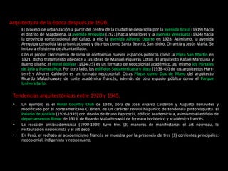 Arquitectura de la época después de 1920.
El proceso de urbanización a partir del centro de la ciudad se desarrolla por la avenida Brasil (1919) hacia
el distrito de Magdalena, la avenida Arequipa (1921) hacia Miraflores y la avenida Venezuela (1924) hacia
la provincia constitucional del Callao, a ello la avenida Alfonso Ugarte en 1928. Asimismo, la avenida
Arequipa consolida las urbanizaciones y distritos como Santa Beatriz, San Isidro, Orrantia y Jesús María. Se
instaura el sistema de alcantarillado.
Con el propio crecimiento de Lima se conforman nuevos espacios públicos como la Plaza San Martín en
1921, dicho tratamiento obedece a las ideas de Manuel Píqueras Cotolí. El arquitecto Rafael Marquina y
Bueno diseño el Hotel Bolívar (1924-25) es un formato de neocolonial académico, así mismo los Portales
de Zela y Pumacahua. Por otro lado, los edificios Sudamericana y Boza (1938-45) de los arquitectos Hart-
terré y Alvarez Calderón es un formato neocolonial. Otras Plazas como Dos de Mayo del arquitecto
Ricardo Malachowsky de corte académico francés, además de otro espacio público como el Parque
Universitario.
Tendencias arquitectónicas entre 1920 y 1945.
• Un ejemplo es el Hotel Country Club de 1929, obra de José Alvarez Calderón y Augusto Benavides y
modificado por el norteamericano O¨Brien, de un carácter revival hispánico de tendencia pintoresquista. El
Palacio de Justicia (1926-1939) con diseño de Bruno Paproscki, edificio academicista, asimismo el edificio de
departamentos Rimac de 1919, de Ricardo Malachoswski de formato borbónico y académico francés.
• La reacción antiacademicista (1900-1930) tuvo tres (3) maneras de manifestarse: el art nouveau, la
restauración nacionalista y el art decó.
• En Perú, el rechazo al academicismo francés se muestra por la presencia de tres (3) corrientes principales:
neocolonial, indigenista y neoperuano.
 